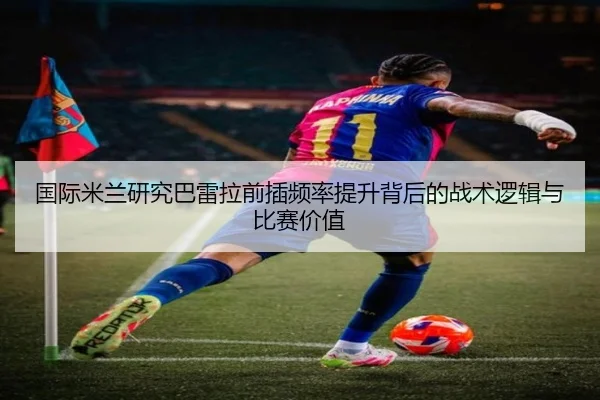国际米兰研究巴雷拉前插频率提升背后的战术逻辑与比赛价值
