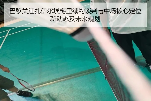 巴黎关注扎伊尔埃梅里续约谈判与中场核心定位新动态及未来规划