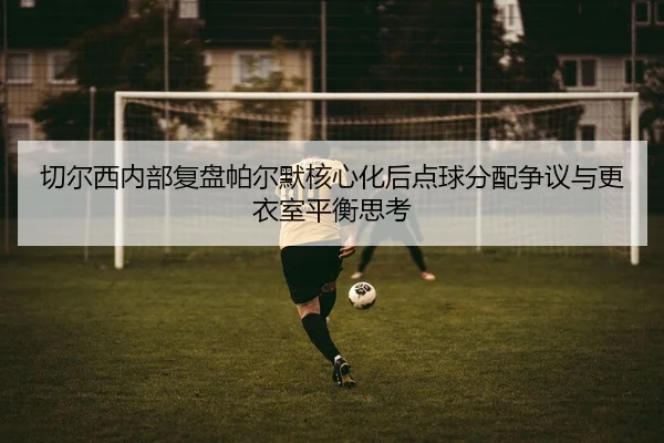 切尔西内部复盘帕尔默核心化后点球分配争议与更衣室平衡思考