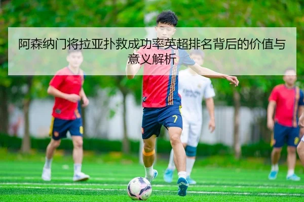 阿森纳门将拉亚扑救成功率英超排名背后的价值与意义解析