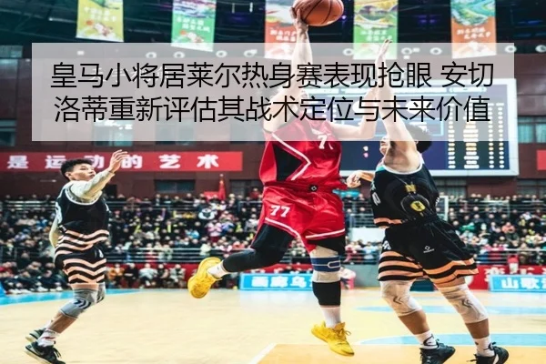 皇马小将居莱尔热身赛表现抢眼 安切洛蒂重新评估其战术定位与未来价值