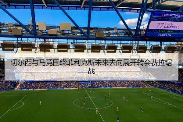 切尔西与马竞围绕菲利克斯未来去向展开转会费拉锯战